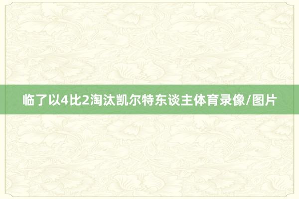 临了以4比2淘汰凯尔特东谈主体育录像/图片