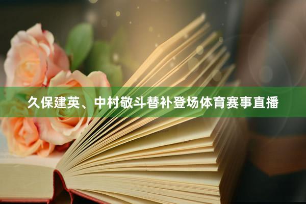 久保建英、中村敬斗替补登场体育赛事直播