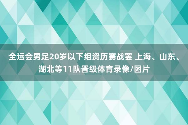 全运会男足20岁以下组资历赛战罢 上海、山东、湖北等11队晋级体育录像/图片