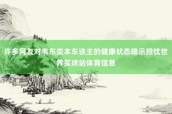 许多网友对韦东奕本东谈主的健康状态暗示担忧世界买球站体育信息