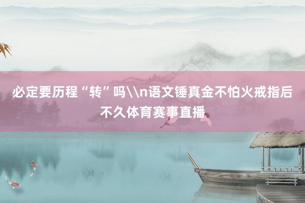 必定要历程“转”吗\n语文锤真金不怕火戒指后不久体育赛事直播