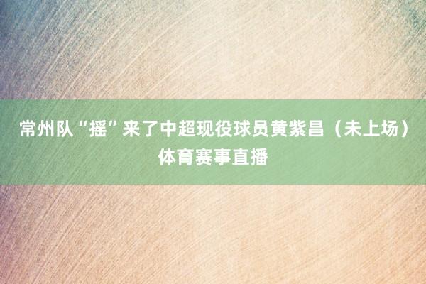 常州队“摇”来了中超现役球员黄紫昌（未上场）体育赛事直播