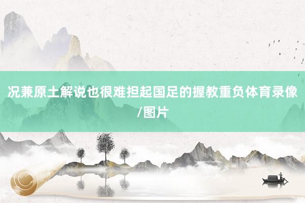况兼原土解说也很难担起国足的握教重负体育录像/图片