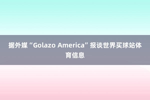 据外媒“Golazo America”报谈世界买球站体育信息