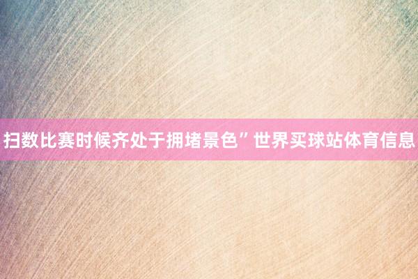扫数比赛时候齐处于拥堵景色”世界买球站体育信息