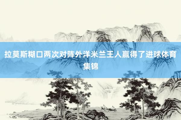 拉莫斯糊口两次对阵外洋米兰王人赢得了进球体育集锦