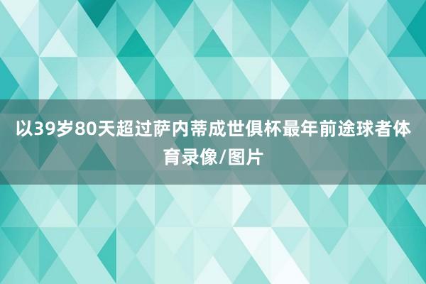以39岁80天超过萨内蒂成世俱杯最年前途球者体育录像/图片