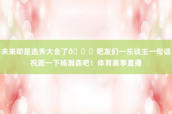 未来即是选秀大会了😘吧友们一东谈主一句话祝愿一下杨瀚森吧！体育赛事直播