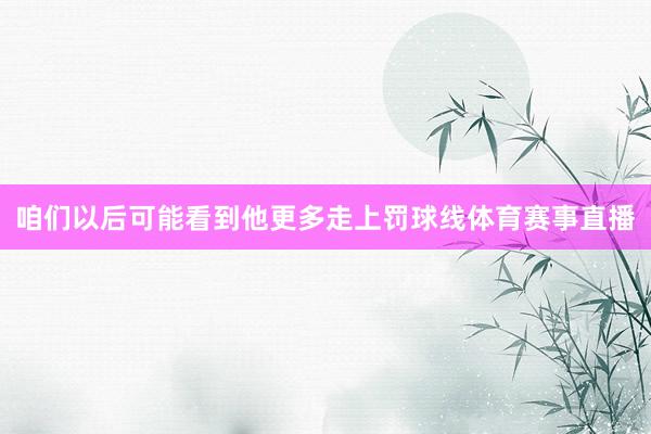 咱们以后可能看到他更多走上罚球线体育赛事直播
