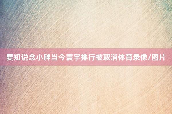 要知说念小胖当今寰宇排行被取消体育录像/图片