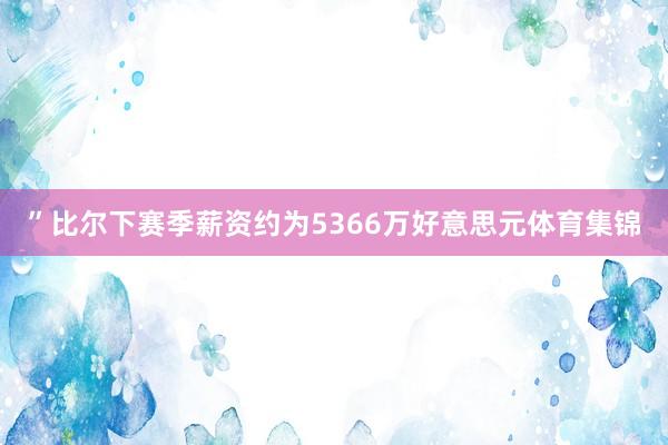 ”比尔下赛季薪资约为5366万好意思元体育集锦