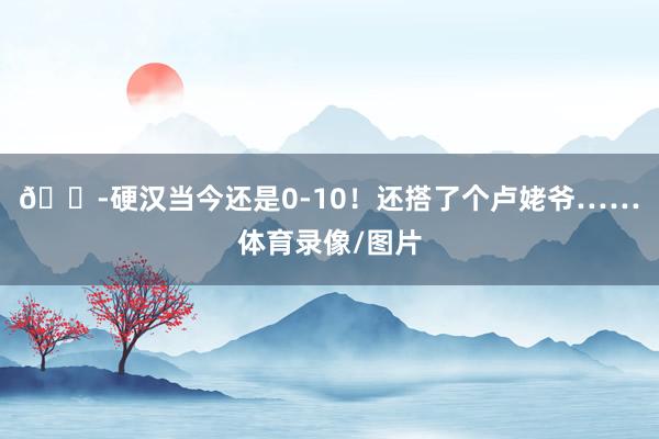 😭硬汉当今还是0-10！还搭了个卢姥爷……体育录像/图片