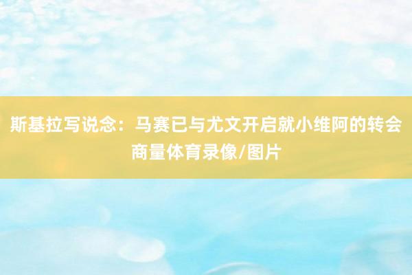 斯基拉写说念：马赛已与尤文开启就小维阿的转会商量体育录像/图片