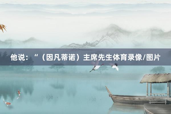 他说:“(因凡蒂诺)主席先生体育录像/图片