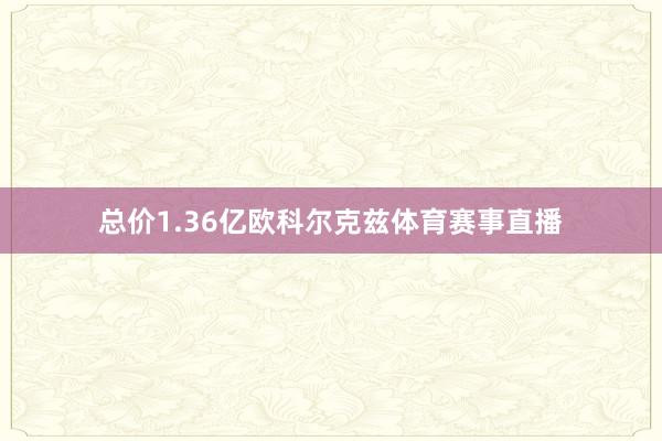 总价1.36亿欧科尔克兹体育赛事直播