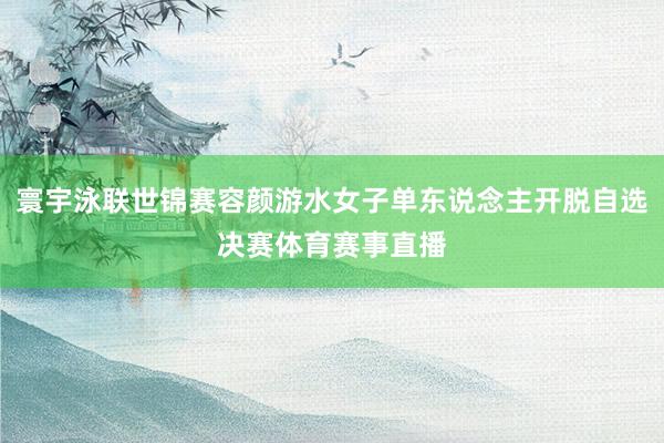 寰宇泳联世锦赛容颜游水女子单东说念主开脱自选决赛体育赛事直播