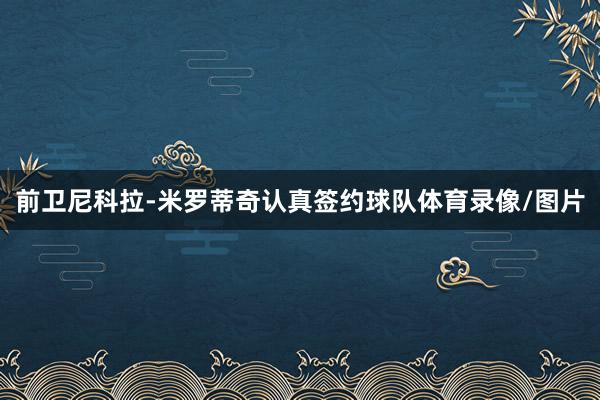 前卫尼科拉-米罗蒂奇认真签约球队体育录像/图片