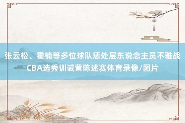 张云松、霍楠等多位球队惩处层东说念主员不雅战CBA选秀训诫营陈述赛体育录像/图片