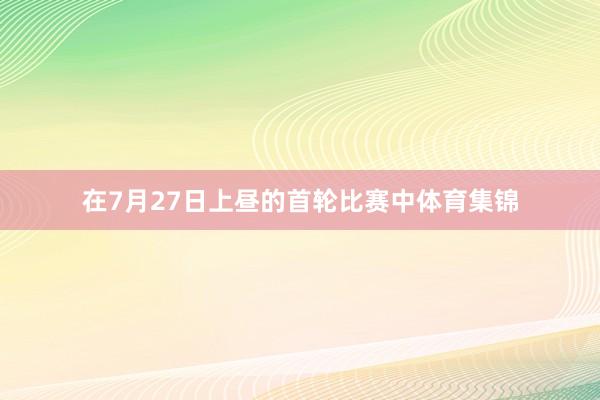 在7月27日上昼的首轮比赛中体育集锦