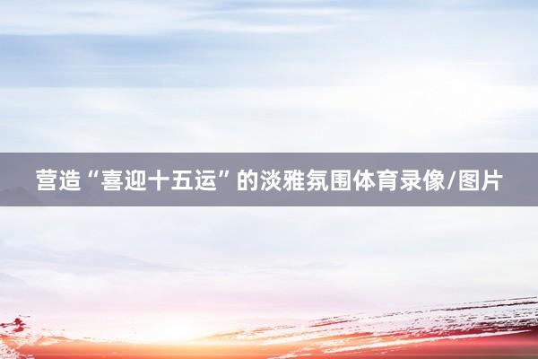 营造“喜迎十五运”的淡雅氛围体育录像/图片