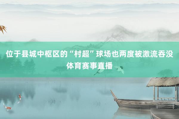 位于县城中枢区的“村超”球场也两度被激流吞没体育赛事直播