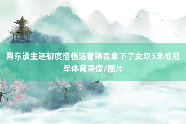 两东谈主还初度搭档活着锦赛拿下了女双3米板冠军体育录像/图片