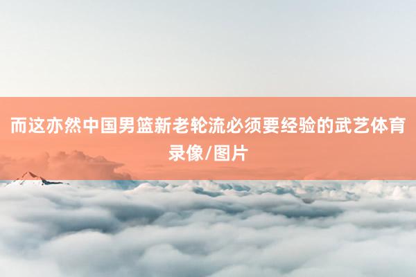 而这亦然中国男篮新老轮流必须要经验的武艺体育录像/图片