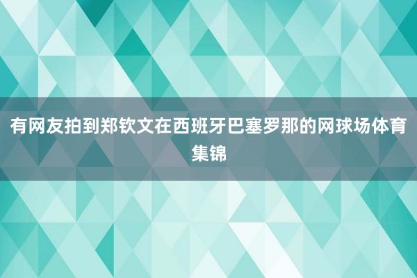 有网友拍到郑钦文在西班牙巴塞罗那的网球场体育集锦