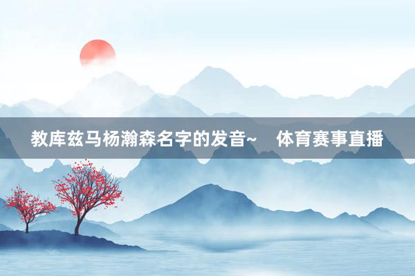 教库兹马杨瀚森名字的发音~    体育赛事直播