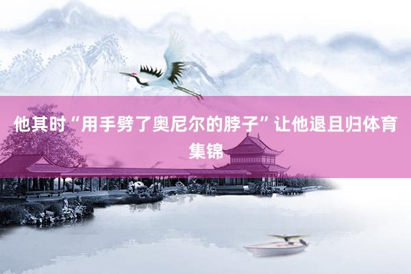 他其时“用手劈了奥尼尔的脖子”让他退且归体育集锦