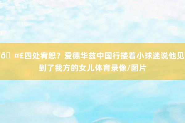 🤣四处宥恕？爱德华兹中国行搂着小球迷说他见到了我方的女儿体育录像/图片