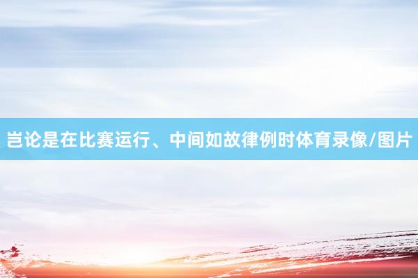 岂论是在比赛运行、中间如故律例时体育录像/图片