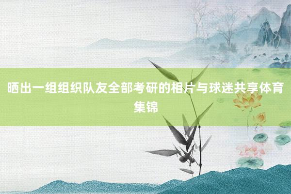 晒出一组组织队友全部考研的相片与球迷共享体育集锦
