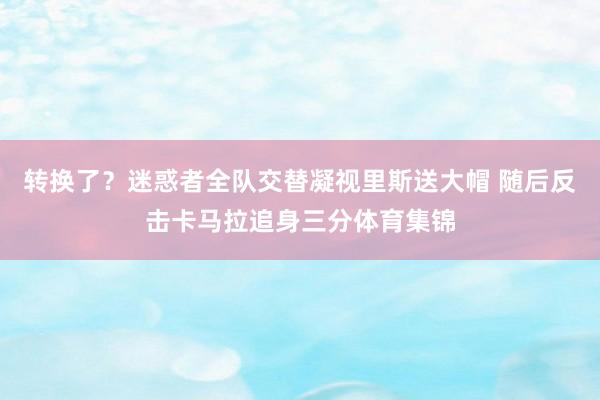 转换了？迷惑者全队交替凝视里斯送大帽 随后反击卡马拉追身三分体育集锦