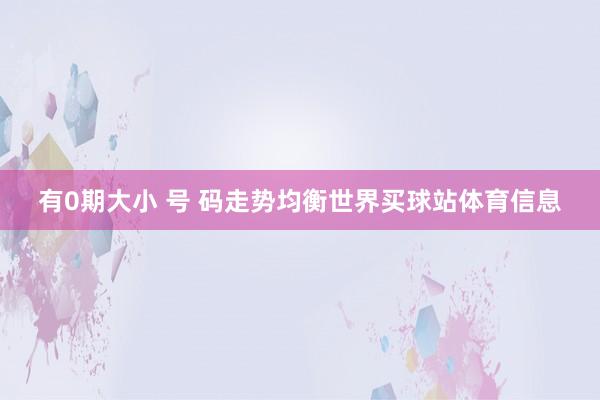 有0期大小 号 码走势均衡世界买球站体育信息