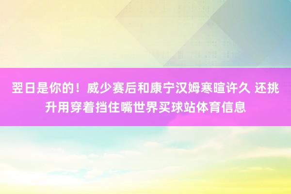 翌日是你的！威少赛后和康宁汉姆寒暄许久 还挑升用穿着挡住嘴世界买球站体育信息