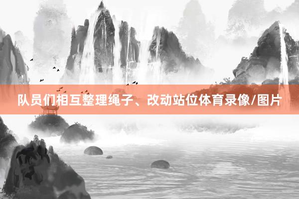 队员们相互整理绳子、改动站位体育录像/图片
