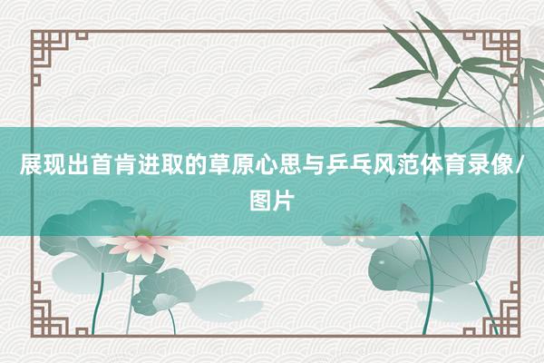 展现出首肯进取的草原心思与乒乓风范体育录像/图片
