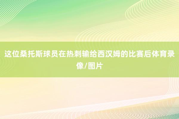 这位桑托斯球员在热刺输给西汉姆的比赛后体育录像/图片
