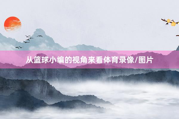 从篮球小编的视角来看体育录像/图片