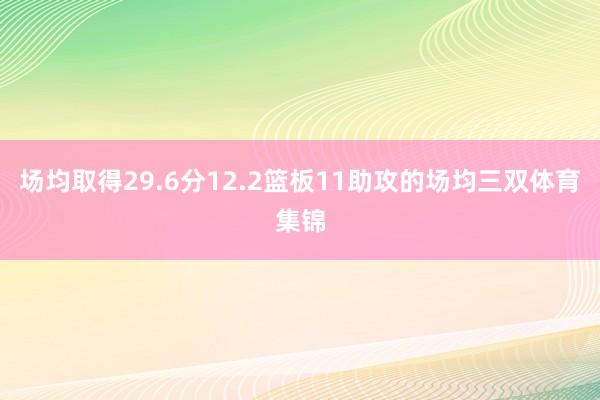 场均取得29.6分12.2篮板11助攻的场均三双体育集锦