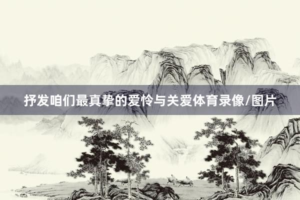 抒发咱们最真挚的爱怜与关爱体育录像/图片