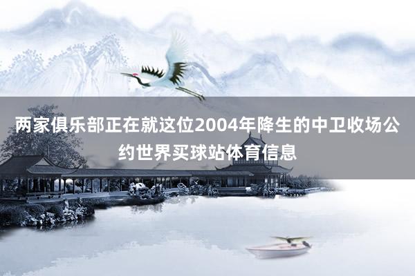 两家俱乐部正在就这位2004年降生的中卫收场公约世界买球站体育信息