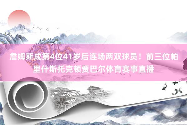 詹姆斯成第4位41岁后连场两双球员！前三位帕里什斯托克顿贾巴尔体育赛事直播