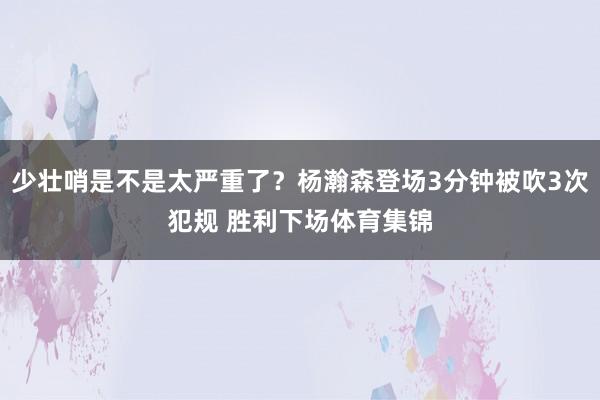 少壮哨是不是太严重了？杨瀚森登场3分钟被吹3次犯规 胜利下场体育集锦