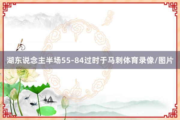 湖东说念主半场55-84过时于马刺体育录像/图片