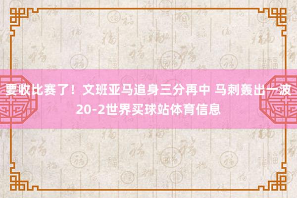 要收比赛了！文班亚马追身三分再中 马刺轰出一波20-2世界买球站体育信息