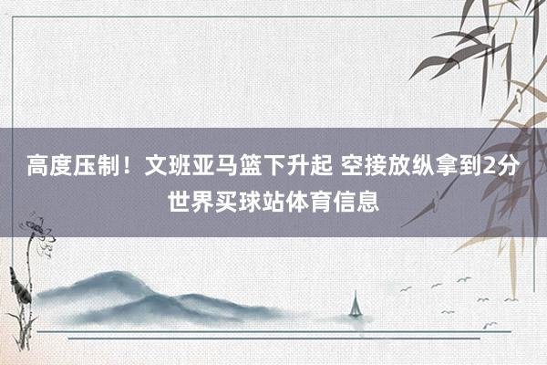 高度压制！文班亚马篮下升起 空接放纵拿到2分世界买球站体育信息
