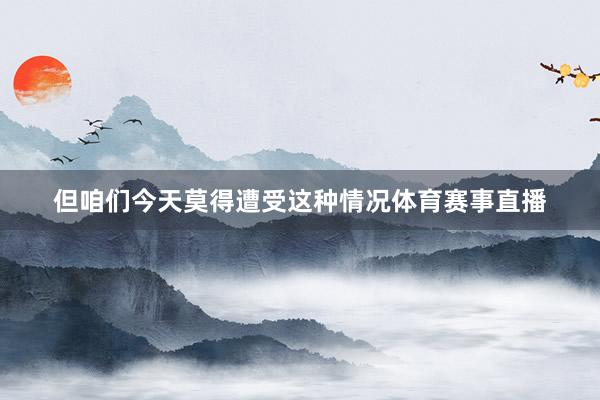 但咱们今天莫得遭受这种情况体育赛事直播