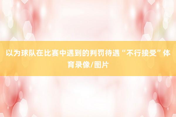 以为球队在比赛中遇到的判罚待遇“不行接受”体育录像/图片
